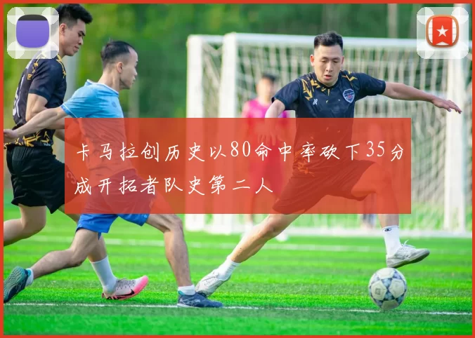 卡马拉创历史以80命中率砍下35分成开拓者队史第二人
