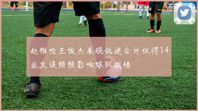 赵维伦王俊杰表现低迷合计仅得14分失误频频影响球队战绩