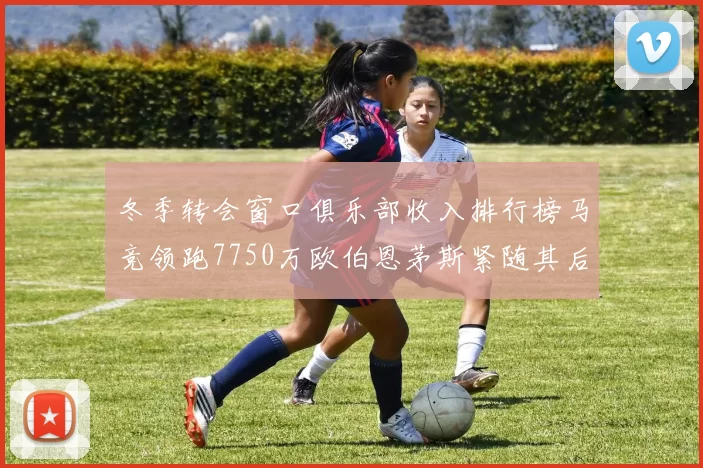 冬季转会窗口俱乐部收入排行榜马竞领跑7750万欧伯恩茅斯紧随其后7200万欧