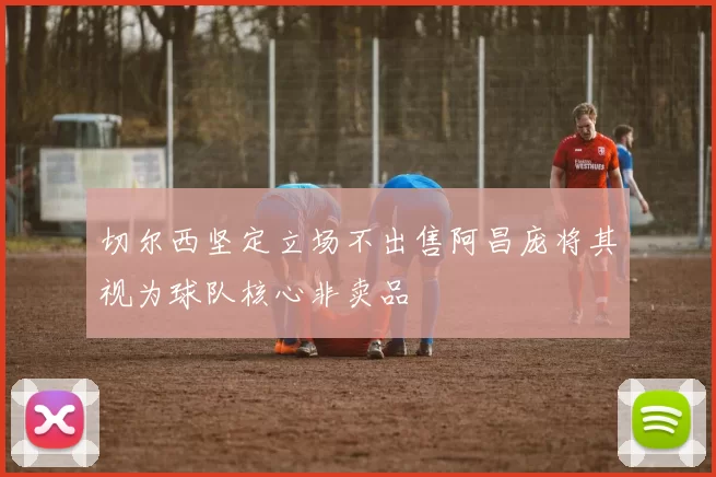 切尔西坚定立场不出售阿昌庞将其视为球队核心非卖品