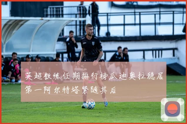 英超教练任期排行榜瓜迪奥拉稳居第一阿尔特塔紧随其后
