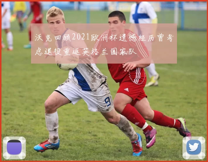 沃克回顾2021欧洲杯遗憾经历曾考虑退役重返英格兰国家队