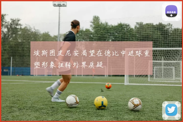 埃斯图皮尼安渴望在德比中进球重塑形象扭转外界质疑