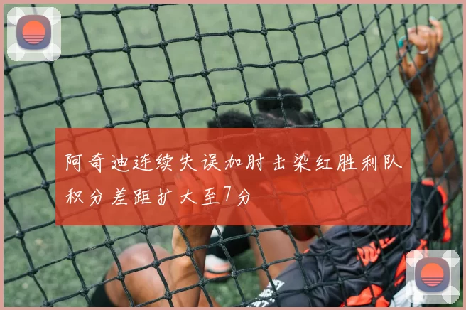 阿奇迪连续失误加肘击染红胜利队积分差距扩大至7分