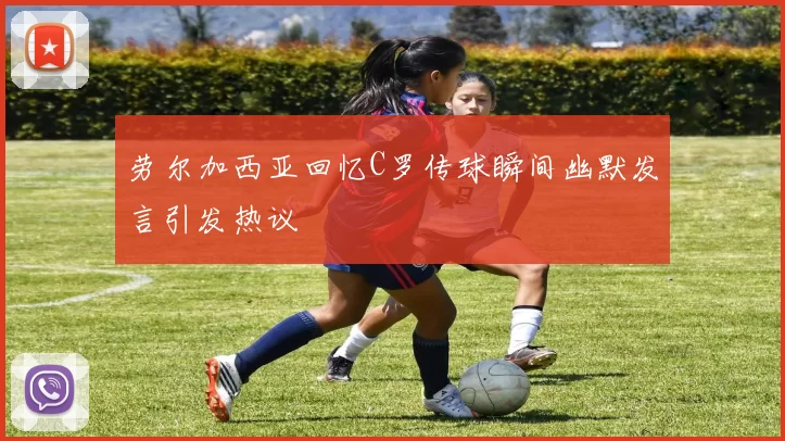 劳尔加西亚回忆C罗传球瞬间幽默发言引发热议