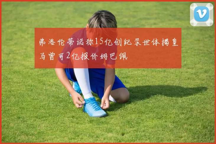 弗洛伦蒂诺称15亿创纪录世体揭皇马曾可2亿报价姆巴佩