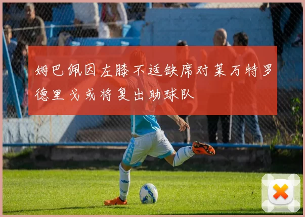 姆巴佩因左膝不适缺席对莱万特罗德里戈或将复出助球队