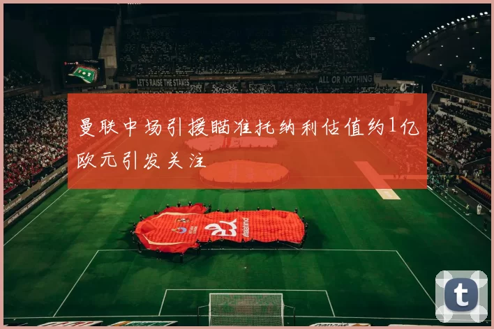 曼联中场引援瞄准托纳利估值约1亿欧元引发关注