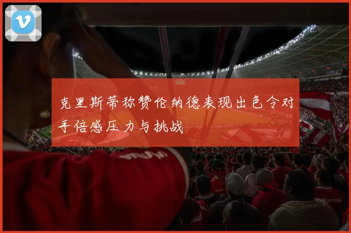 克里斯蒂称赞伦纳德表现出色令对手倍感压力与挑战