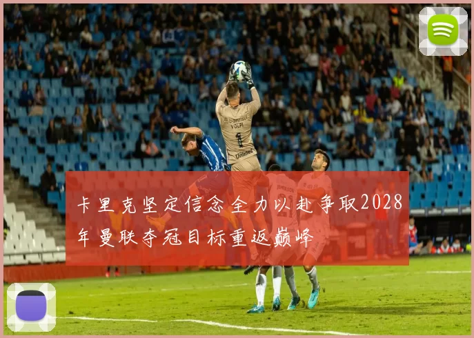 卡里克坚定信念全力以赴争取2028年曼联夺冠目标重返巅峰