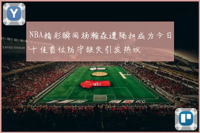 NBA精彩瞬间杨瀚森遭隔扣成为今日十佳首位防守缺失引发热议