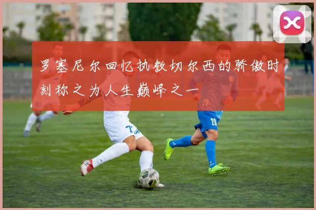 罗塞尼尔回忆执教切尔西的骄傲时刻称之为人生巅峰之一