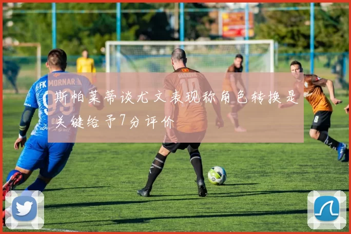 斯帕莱蒂谈尤文表现称角色转换是关键给予7分评价