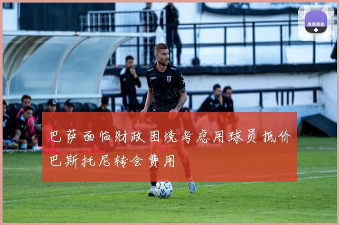 巴萨面临财政困境考虑用球员抵价巴斯托尼转会费用
