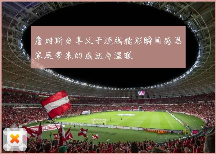 詹姆斯分享父子连线精彩瞬间感恩家庭带来的成就与温暖