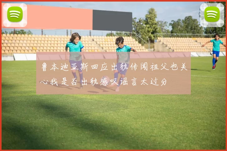 鲁本迪亚斯回应出轨传闻祖父也关心我是否出轨感叹谣言太过分