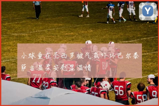 小球童在圣西罗被气氛吓坏巴尔泰萨吉温柔安慰显温情