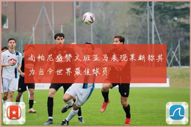 尚帕尼盛赞文班亚马表现果断称其为当今世界最佳球员