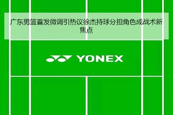 广东男篮首发微调引热议徐杰持球分担角色成战术新焦点（J9）